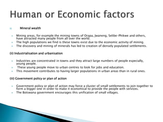 (i) Mineral wealth
 Mining areas, for example the mining towns of Orapa, Jwaneng, Selibe-Phikwe and others,
have attracted many people from all over the world.
 The high populations we find is these towns exist due to the economic activity of mining.
 The discovery and mining of minerals has led to creation of densely populated settlements.
(ii) Industrialisation and urbanisation
 Industries are concentrated in towns and they attract large numbers of people especially,
young people.
 These young people move to urban centres to look for jobs and education.
 This movement contributes to having larger populations in urban areas than in rural ones.
(iii) Government policy or plan of action
 Government policy or plan of action may force a cluster of small settlements to join together to
form a bigger one in order to make it economical to provide the people with services.
 The Botswana government encourages this unification of small villages.
 