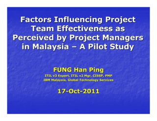Factors Influencing Project
    Team Effectiveness as
Perceived by Project Managers
  in Malaysia – A Pilot Study


           FUNG Han Ping
       ITIL v3 Expert, ITIL v2 Mgr, CISSP, PMP
      IBM Malaysia, Global Technology Services



             17-Oct-2011
 