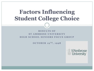 Factors Influencing
Student College Choice

            RESULTS OF
      ST AMBROSE UNIVERSITY
 HIGH SCHOOL SENIORS FOCUS GROUP

        O C T O B E R 1 9 TH, 1 9 9 8
 