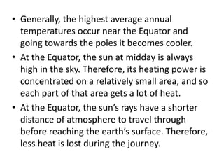 • Generally, the highest average annual
temperatures occur near the Equator and
going towards the poles it becomes cooler.
• At the Equator, the sun at midday is always
high in the sky. Therefore, its heating power is
concentrated on a relatively small area, and so
each part of that area gets a lot of heat.
• At the Equator, the sun’s rays have a shorter
distance of atmosphere to travel through
before reaching the earth’s surface. Therefore,
less heat is lost during the journey.
 