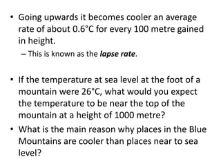 • Going upwards it becomes cooler an average
rate of about 0.6°C for every 100 metre gained
in height.
– This is known as the lapse rate.
• If the temperature at sea level at the foot of a
mountain were 26°C, what would you expect
the temperature to be near the top of the
mountain at a height of 1000 metre?
• What is the main reason why places in the Blue
Mountains are cooler than places near to sea
level?
 