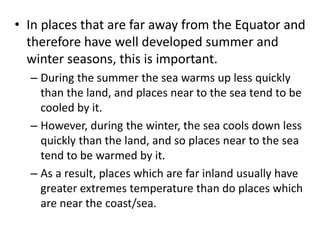 • In places that are far away from the Equator and
therefore have well developed summer and
winter seasons, this is important.
– During the summer the sea warms up less quickly
than the land, and places near to the sea tend to be
cooled by it.
– However, during the winter, the sea cools down less
quickly than the land, and so places near to the sea
tend to be warmed by it.
– As a result, places which are far inland usually have
greater extremes temperature than do places which
are near the coast/sea.
 