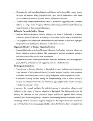 • Motivation for students in Bangladesh is multifaceted and influenced by various factors,
including job security, salary, job satisfaction, career growth opportunities, supervisory
styles, working environment, personal interest, and parental influence.
• These findings underscore the intricate nature of motivation, suggesting that it cannot be
reduced to a single factor. It requires a holistic understanding and approach to effectively
support students in their educational journeys.
Influential Factors in Student Choices:
• Students' decisions to pursue business education are primarily influenced by academic
reputation, quality of education, availability of scholarships, and location of the institution.
• The geographical divide between urban and rural students in terms of motivation highlights
the potential impact of regional disparities on educational choices.
Alignment of Factors in Business Education Choices:
• Factors affecting the selection of business education closely align with those influencing
higher education institution choices. The importance of academic reputation, quality of
education, scholarships, and location is consistent.
• International students' motivations introduce additional dimensions, such as compliance,
goals, lifestyle, and career choice, suggesting a diverse set of influences.
Challenges in Transition:
• Transitioning to business education in Bangladesh presents challenges encompassing a
wide spectrum of socio-economic factors, including students' behavior, socio-economic
conditions, institutional characteristics, family background, and demographic attributes.
• Constraints faced by students aiming for entrepreneurship, such as limited access to
finance, lack of support networks, and information gaps, emphasize the hurdles associated
with pursuing business careers.
In summary, the research highlights the intricate interplay of motivations, influences, and
challenges in the context of business education in Bangladesh. The findings underscore the
necessity for educators and policymakers to adopt a multifaceted approach when assisting
students in their educational journeys. A nuanced understanding of these influences is essential
for shaping effective educational programs and policies that align with students' aspirations
and contribute to the economic development of the nation. Furthermore, future research should
 
