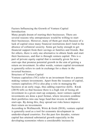 Factors Influencing the Growth of Venture Capital
Introduction
Many people dream of starting their businesses. There are
several reasons why entrepreneurs would be willing to start
their businesses. However, many of them get stuck because of a
lack of capital since many financial institutions don't lend in the
absence of collateral security. Some get lucky enough to get
financial support from their savings or families and friends. But
for others, there is only one alternative to obtain funds and start
their businesses, and that is through venture capital. This is a
part of private equity capital that is normally given for new
start-ups that promise potential growth in the aim of getting a
return on investment. In other words, venture capital investment
is generally refers to cash in exchange for a share in the
invested business.
Structure of Venture Capital
Venture capitalists (VC) refer to an investment firm or a person
making venture investments. Apart from the issuance of capital,
venture capitalists (VCs) also play a role in managing the
business at an early stage, thus adding expertise skills. Kwak
(2019) tells us that because there is a high risk of losing all
investment in a given start-up company, most venture capital
investments are done a pool format, where investors combine
their portfolios into one large fund that invests in different
start-ups. By doing this, they spread out risks hence improve
their return on investments
According to Wallmeroth, Wirtz & Groh (2018), venture capital
is generally used as a tool for economic development in
underdeveloped countries. For the past few decades, venture
capital has attained substantial growth especially in the
developing economies where a considerable increase in
 