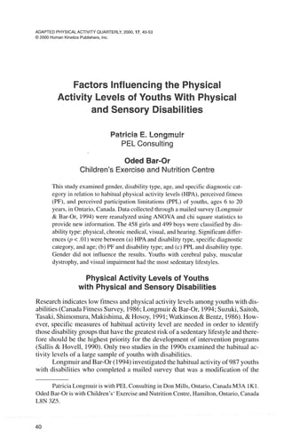 ADAPTED PHYSICALACTIVITY QUARTERLY, 2000,17,40-53
O2000 Human KineticsPublishers, Inc.
Factors Influencingthe Physical
Activity Levels of Youths With Physical
and Sensory Disabilities
Patricia E. Longrnuir
PELConsulting
Oded Bar-Or
Children's Exercise and Nutrition Centre
This study examined gender, disability type, age, and specific diagnostic cat-
egory in relation to habitual physical activity levels (HPA), perceived fitness
(PF), and perceived participation limitations (PPL) of youths, ages 6 to 20
years, in Ontario, Canada. Data collected through a mailed survey (Longmuir
& Bar-Or, 1994) were reanalyzed using ANOVA and chi square statistics to
provide new information. The 458 girls and 499 boys were classified by dis-
ability type: physical, chronic medical, visual, and hearing. Significantdiffer-
ences ( p<.01) were between (a) HPA and disability type, specific diagnostic
category, and age; (b) PF and disability type; and (c) PPL and disability type.
Gender did not influence the results. Youths with cerebral palsy, muscular
dystrophy, and visual impairment had the most sedentary lifestyles.
Physical Activity Levels of Youths
with Physical and Sensory Disabilities
Researchindicateslow fitness and physical activitylevels among youths with dis-
abilities(CanadaFitnessSurvey, 1986;Longmuir& Bar-Or, 1994;Suzuki,Saitoh,
Tasaki,Shimomura,Makishima,& Hosoy, 1991;Watkinson &Bentz, 1986).How-
ever, specific measures of habitual activity level are needed in order to identify
thosedisabilitygroupsthat have the greatestrisk of a sedentarylifestyleand there-
fore should be the highest priority for the development of intervention programs
(Sallis & Hovel], 1990).Only two studies in the 1990sexaminedthe habitual ac-
tivity levels of a large sample of youths with disabilities.
Longmuirand Bar-Or (1994)investigatedthe habitual activityof 987youths
with disabilities who completed a mailed survey that was a modification of the
Patricia Longmuir is with PEL Consulting in Don Mills, Ontario, Canada M3A 1K1.
Oded Bar-Or is with Children's' Exercise and Nutrition Centre, Hamilton, Ontario, Canada
L8N 325.
 