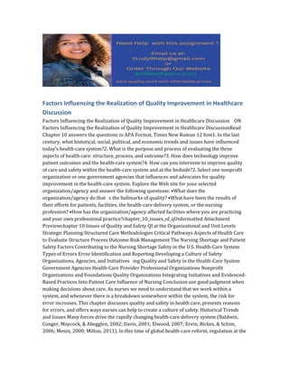 Factors Influencing the Realization of Quality Improvement in Healthcare
Discussion
Factors Influencing the Realization of Quality Improvement in Healthcare Discussion ON
Factors Influencing the Realization of Quality Improvement in Healthcare DiscussionRead
Chapter 10 answers the questions in APA Format, Times New Roman 12 font1. In the last
century, what historical, social, political, and economic trends and issues have influenced
today’s health-care system?2. What is the purpose and process of evaluating the three
aspects of health care: structure, process, and outcome?3. How does technology improve
patient outcomes and the health-care system?4. How can you intervene to improve quality
of care and safety within the health-care system and at the bedside?2. Select one nonprofit
organization or one government agencies that influences and advocates for quality
improvement in the health-care system. Explore the Web site for your selected
organization/agency and answer the following questions: •What does the
organization/agency do that s the hallmarks of quality? •What have been the results of
their efforts for patients, facilities, the health-care delivery system, or the nursing
profession? •How has the organization/agency affected facilities where you are practicing
and your own professional practice?chapter_10_issues_of_qUnformatted Attachment
Previewchapter 10 Issues of Quality and Safety QI at the Organizational and Unit Levels
Strategic Planning Structured Care Methodologies Critical Pathways Aspects of Health Care
to Evaluate Structure Process Outcome Risk Management The Nursing Shortage and Patient
Safety Factors Contributing to the Nursing Shortage Safety in the U.S. Health-Care System
Types of Errors Error Identification and Reporting Developing a Culture of Safety
Organizations, Agencies, and Initiatives ing Quality and Safety in the Health-Care System
Government Agencies Health-Care Provider Professional Organizations Nonprofit
Organizations and Foundations Quality Organizations Integrating Initiatives and Evidenced-
Based Practices Into Patient Care Influence of Nursing Conclusion use good judgment when
making decisions about care. As nurses we need to understand that we work within a
system, and whenever there is a breakdown somewhere within the system, the risk for
error increases. This chapter discusses quality and safety in health care, presents reasons
for errors, and offers ways nurses can help to create a culture of safety. Historical Trends
and Issues Many forces drive the rapidly changing health-care delivery system (Baldwin,
Conger, Maycock, & Abegglen, 2002; Davis, 2001; Elwood, 2007; Ervin, Bickes, & Schim,
2006; Menix, 2000; Milton, 2011). In this time of global health-care reform, regulation at the
 