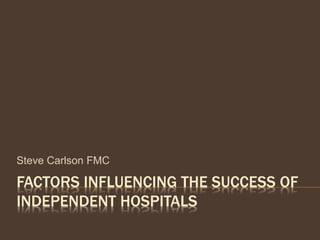 FACTORS INFLUENCING THE SUCCESS OF
INDEPENDENT HOSPITALS
Steve Carlson FMC
 