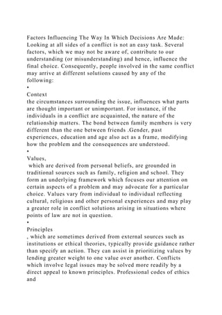 Factors Influencing The Way In Which Decisions Are Made:
Looking at all sides of a conflict is not an easy task. Several
factors, which we may not be aware of, contribute to our
understanding (or misunderstanding) and hence, influence the
final choice. Consequently, people involved in the same conflict
may arrive at different solutions caused by any of the
following:
•
Context
the circumstances surrounding the issue, influences what parts
are thought important or unimportant. For instance, if the
individuals in a conflict are acquainted, the nature of the
relationship matters. The bond between family members is very
different than the one between friends .Gender, past
experiences, education and age also act as a frame, modifying
how the problem and the consequences are understood.
•
Values,
which are derived from personal beliefs, are grounded in
traditional sources such as family, religion and school. They
form an underlying framework which focuses our attention on
certain aspects of a problem and may advocate for a particular
choice. Values vary from individual to individual reflecting
cultural, religious and other personal experiences and may play
a greater role in conflict solutions arising in situations where
points of law are not in question.
•
Principles
, which are sometimes derived from external sources such as
institutions or ethical theories, typically provide guidance rather
than specify an action. They can assist in prioritizing values by
lending greater weight to one value over another. Conflicts
which involve legal issues may be solved more readily by a
direct appeal to known principles. Professional codes of ethics
and
 