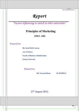 Report
   “Factors influencing to switch to other universities”

                    Principles of Marketing
                                  (MKT -240)


Prepared for:

                Mr. Syed Habib Anwar

                Asst. Professor

                Faculty of Business Administration

                Eastern University




                  Prepared by:

                                     Md. Neyamul Hasan   Id: 091200113




                            27th August 2012




                                                                         46
 