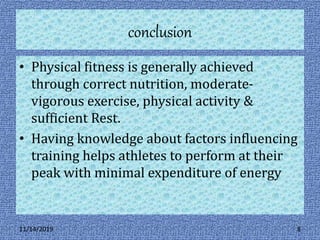 conclusion
• Physical fitness is generally achieved
through correct nutrition, moderate-
vigorous exercise, physical activity &
sufficient Rest.
• Having knowledge about factors influencing
training helps athletes to perform at their
peak with minimal expenditure of energy
11/14/2019 8
 