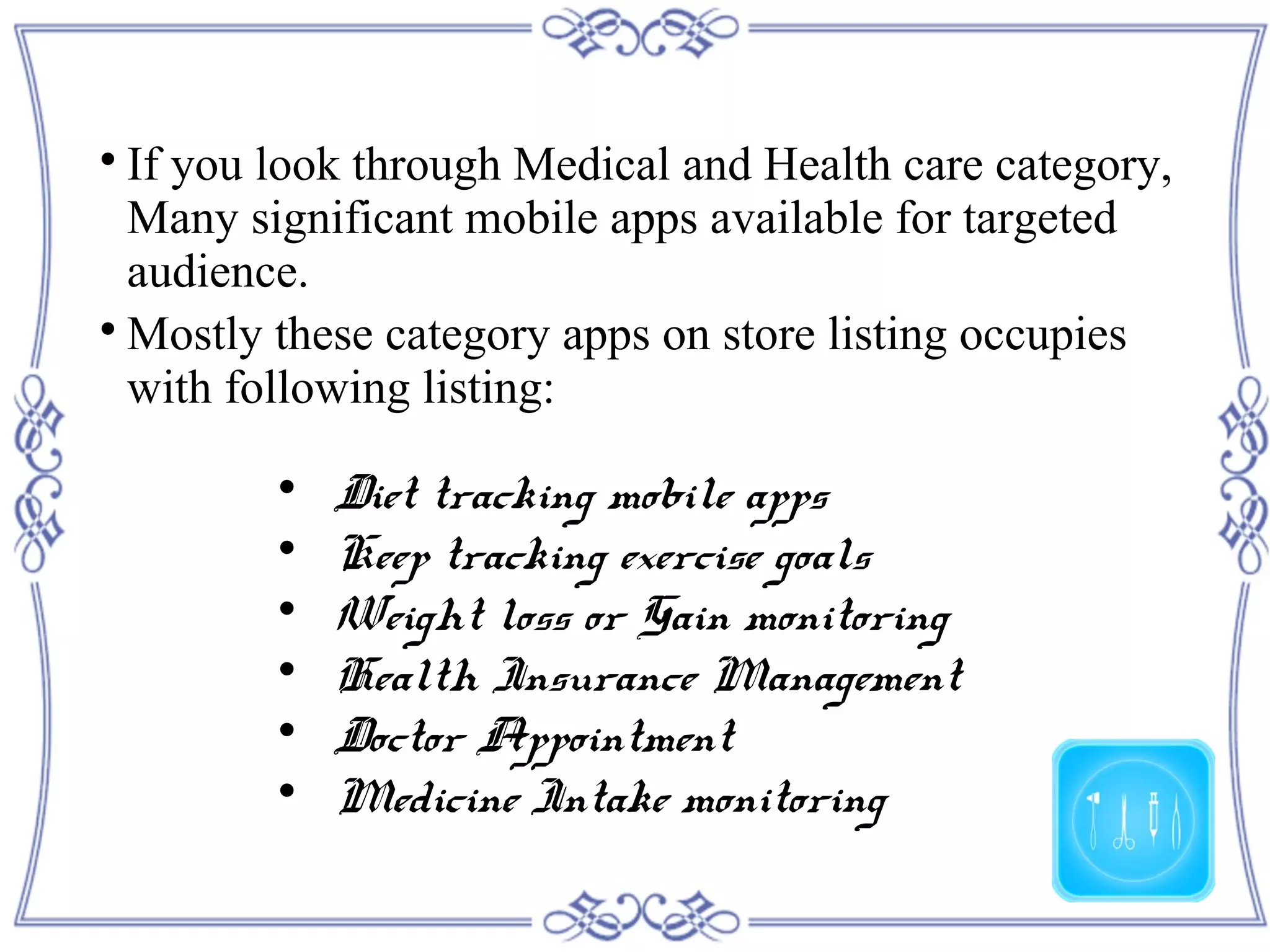 
If you look through Medical and Health care category,
Many significant mobile apps available for targeted
audience.

Mostly these category apps on store listing occupies
with following listing:

Diet tracking mobile apps

Keep tracking exercise goals

Weight loss or Gain monitoring

Health Insurance Management

Doctor Appointment

Medicine Intake monitoring
 