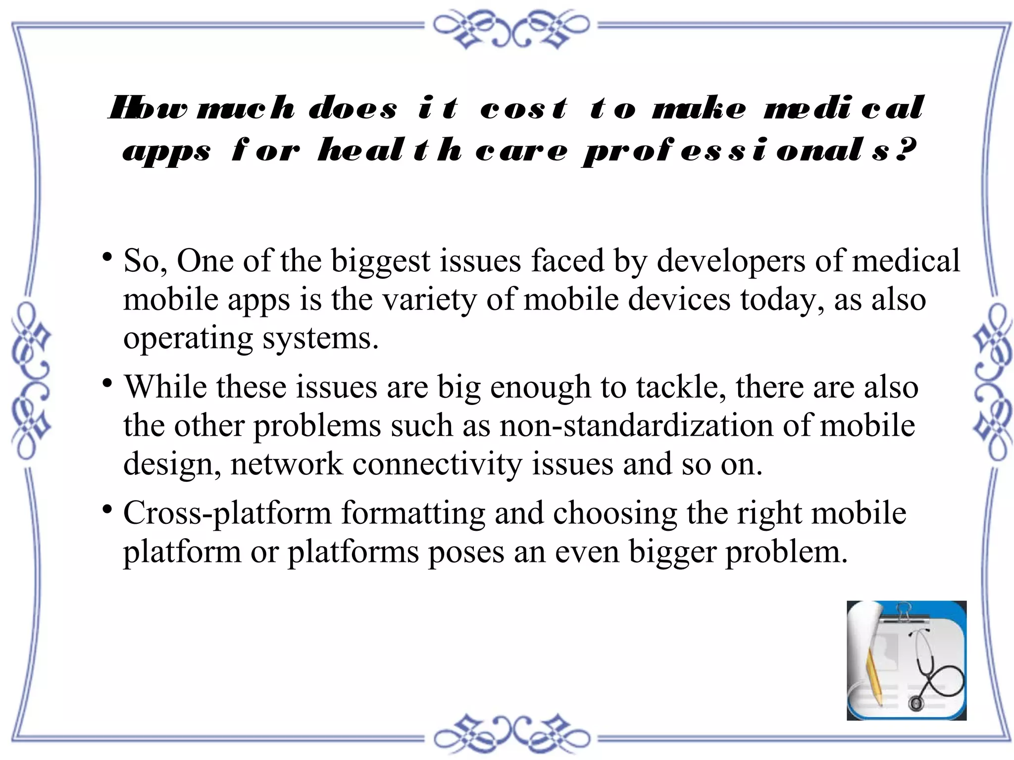 How much does i t cos t t o make medi cal
apps f or heal t h care prof es s i onal s ?

So, One of the biggest issues faced by developers of medical
mobile apps is the variety of mobile devices today, as also
operating systems.

While these issues are big enough to tackle, there are also
the other problems such as non-standardization of mobile
design, network connectivity issues and so on.

Cross-platform formatting and choosing the right mobile
platform or platforms poses an even bigger problem.
 