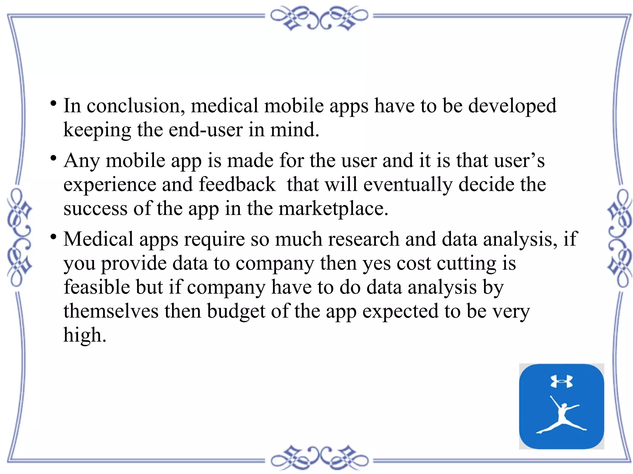 
In conclusion, medical mobile apps have to be developed
keeping the end-user in mind.

Any mobile app is made for the user and it is that user’s
experience and feedback that will eventually decide the
success of the app in the marketplace.

Medical apps require so much research and data analysis, if
you provide data to company then yes cost cutting is
feasible but if company have to do data analysis by
themselves then budget of the app expected to be very
high.
 