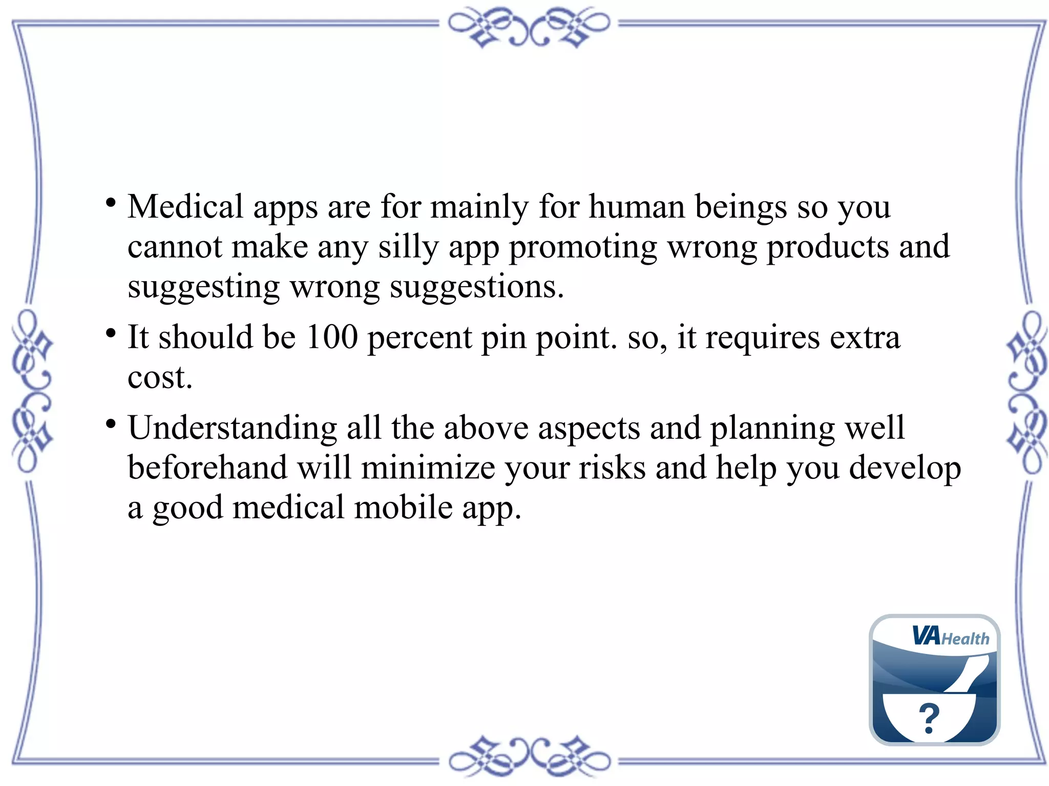 
Medical apps are for mainly for human beings so you
cannot make any silly app promoting wrong products and
suggesting wrong suggestions.

It should be 100 percent pin point. so, it requires extra
cost.

Understanding all the above aspects and planning well
beforehand will minimize your risks and help you develop
a good medical mobile app.
 