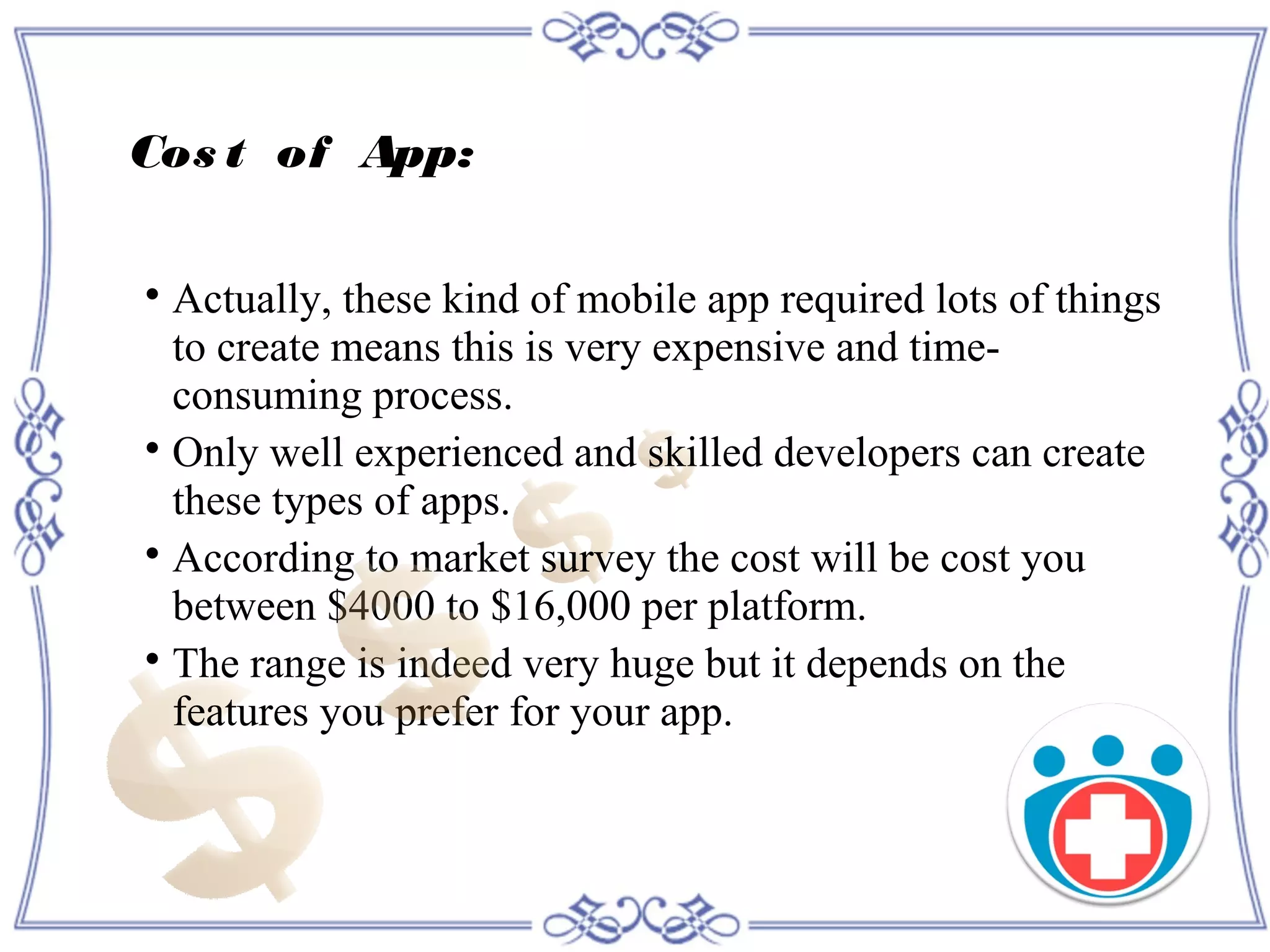 Cos t of App:

Actually, these kind of mobile app required lots of things
to create means this is very expensive and time-
consuming process.

Only well experienced and skilled developers can create
these types of apps.

According to market survey the cost will be cost you
between $4000 to $16,000 per platform.

The range is indeed very huge but it depends on the
features you prefer for your app.
 