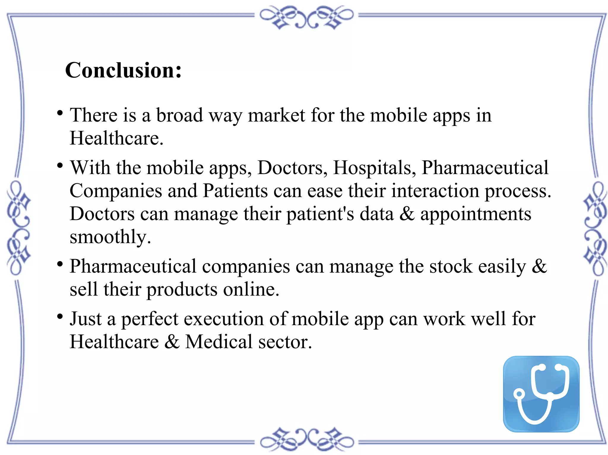 Conclusion:

There is a broad way market for the mobile apps in
Healthcare.

With the mobile apps, Doctors, Hospitals, Pharmaceutical
Companies and Patients can ease their interaction process.
Doctors can manage their patient's data & appointments
smoothly.

Pharmaceutical companies can manage the stock easily &
sell their products online.

Just a perfect execution of mobile app can work well for
Healthcare & Medical sector.
 