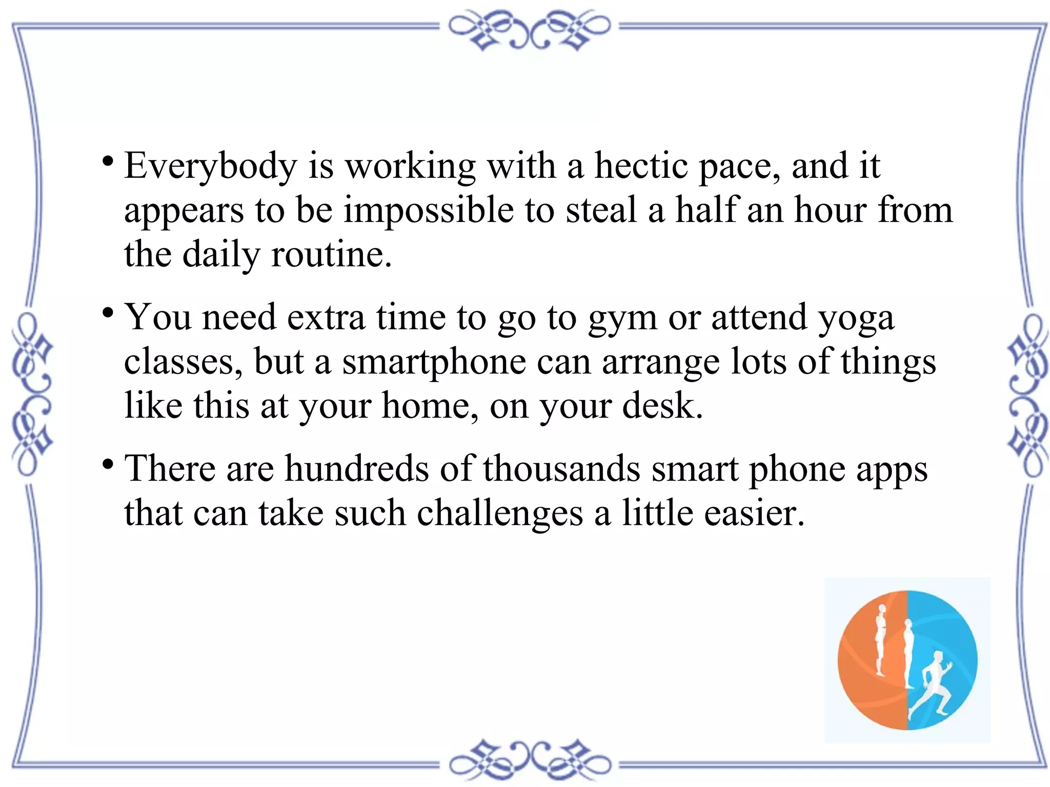 
Everybody is working with a hectic pace, and it
appears to be impossible to steal a half an hour from
the daily routine.

You need extra time to go to gym or attend yoga
classes, but a smartphone can arrange lots of things
like this at your home, on your desk.

There are hundreds of thousands smart phone apps
that can take such challenges a little easier.
 
