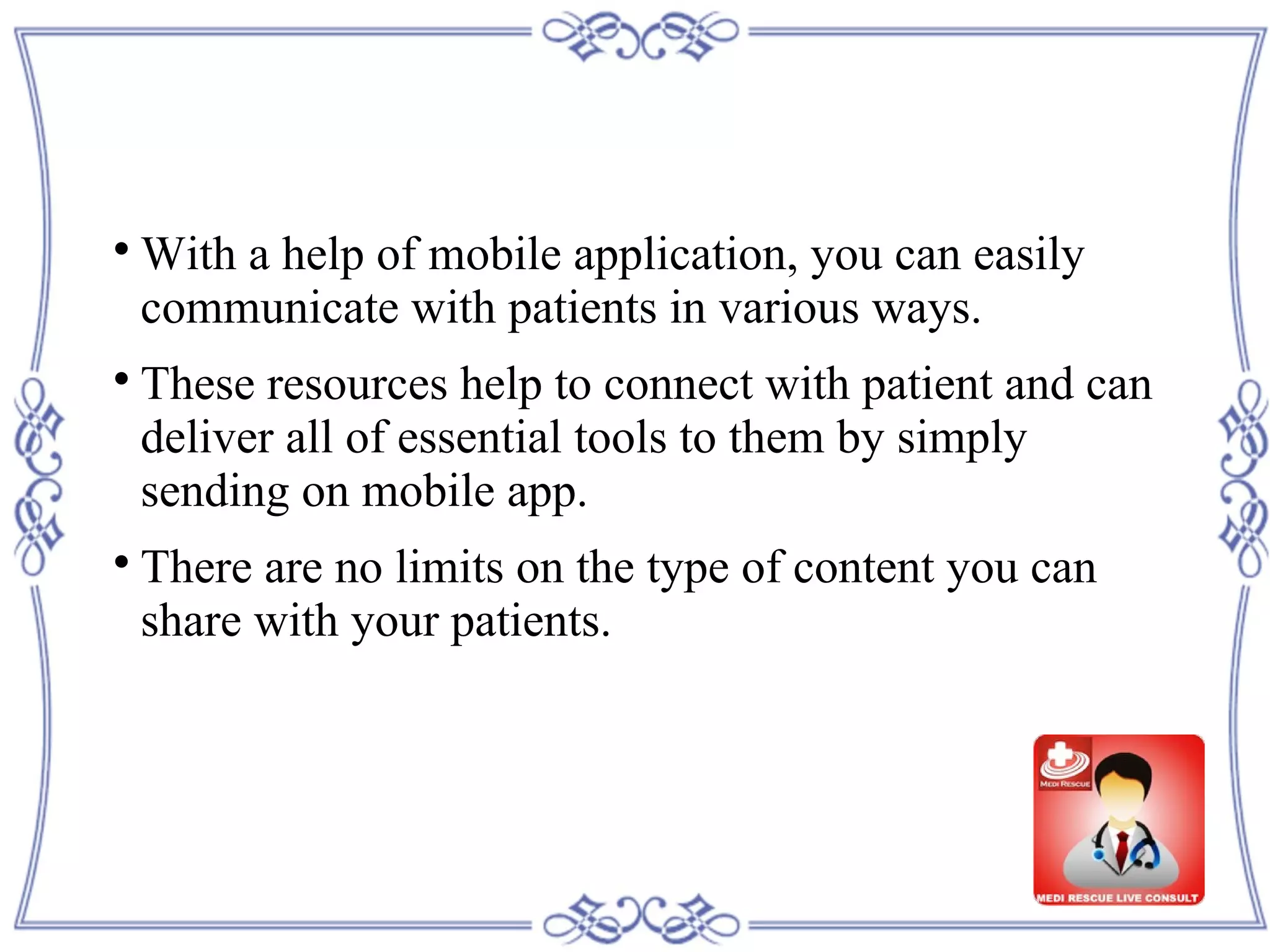 
With a help of mobile application, you can easily
communicate with patients in various ways.

These resources help to connect with patient and can
deliver all of essential tools to them by simply
sending on mobile app.

There are no limits on the type of content you can
share with your patients.
 