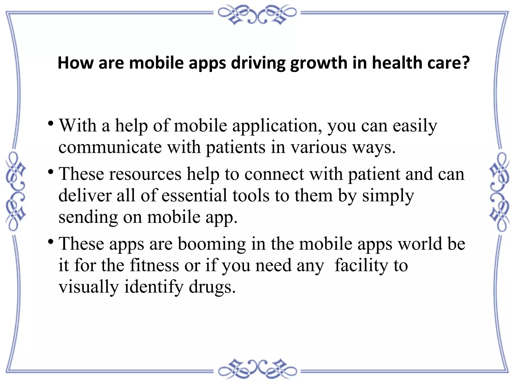 
With a help of mobile application, you can easily
communicate with patients in various ways.

These resources help to connect with patient and can
deliver all of essential tools to them by simply
sending on mobile app.

These apps are booming in the mobile apps world be
it for the fitness or if you need any facility to
visually identify drugs.
How are mobile apps driving growth in health care?
 