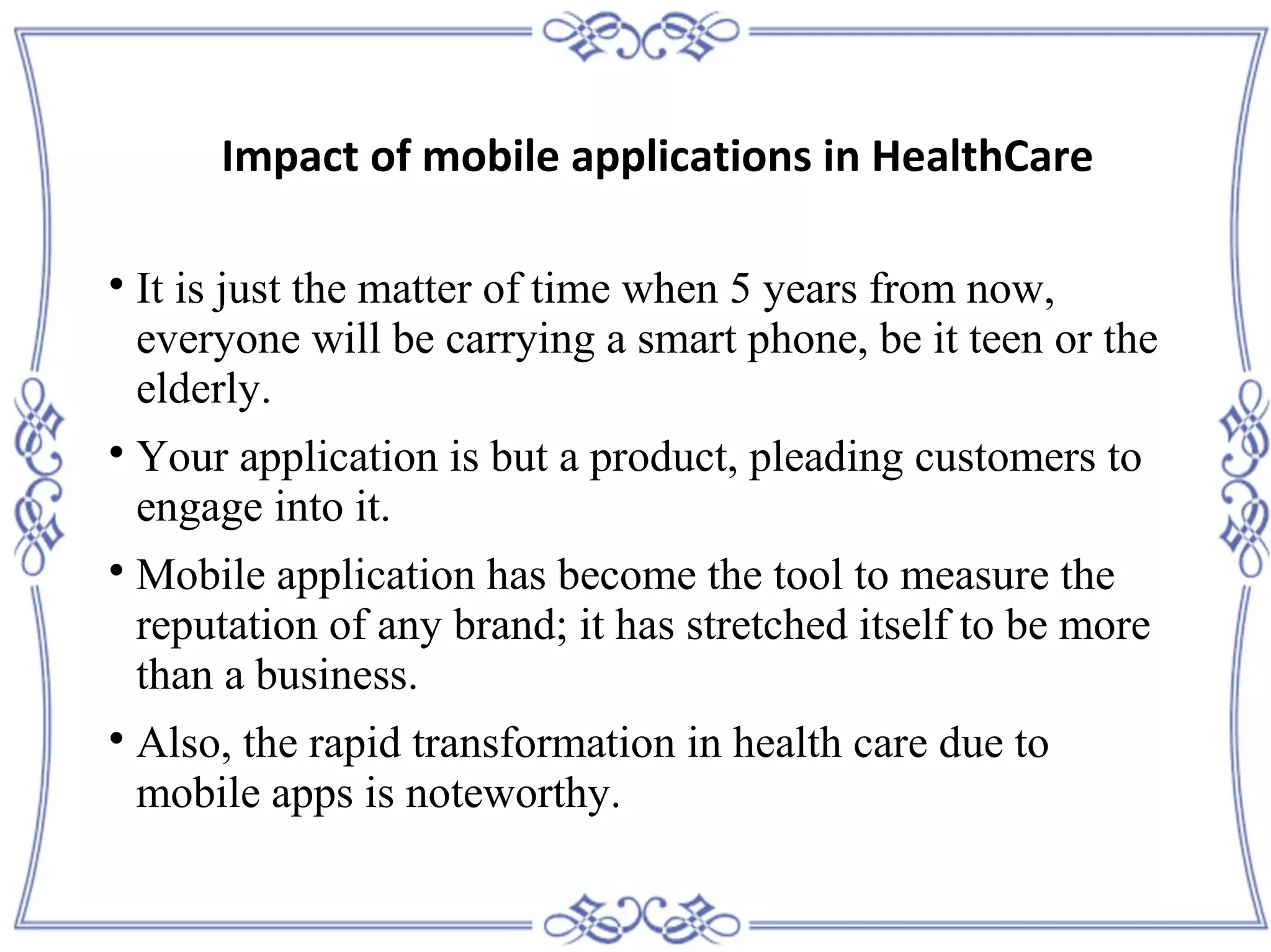 
It is just the matter of time when 5 years from now,
everyone will be carrying a smart phone, be it teen or the
elderly.

Your application is but a product, pleading customers to
engage into it.

Mobile application has become the tool to measure the
reputation of any brand; it has stretched itself to be more
than a business.

Also, the rapid transformation in health care due to
mobile apps is noteworthy.
Impact of mobile applications in HealthCare
 