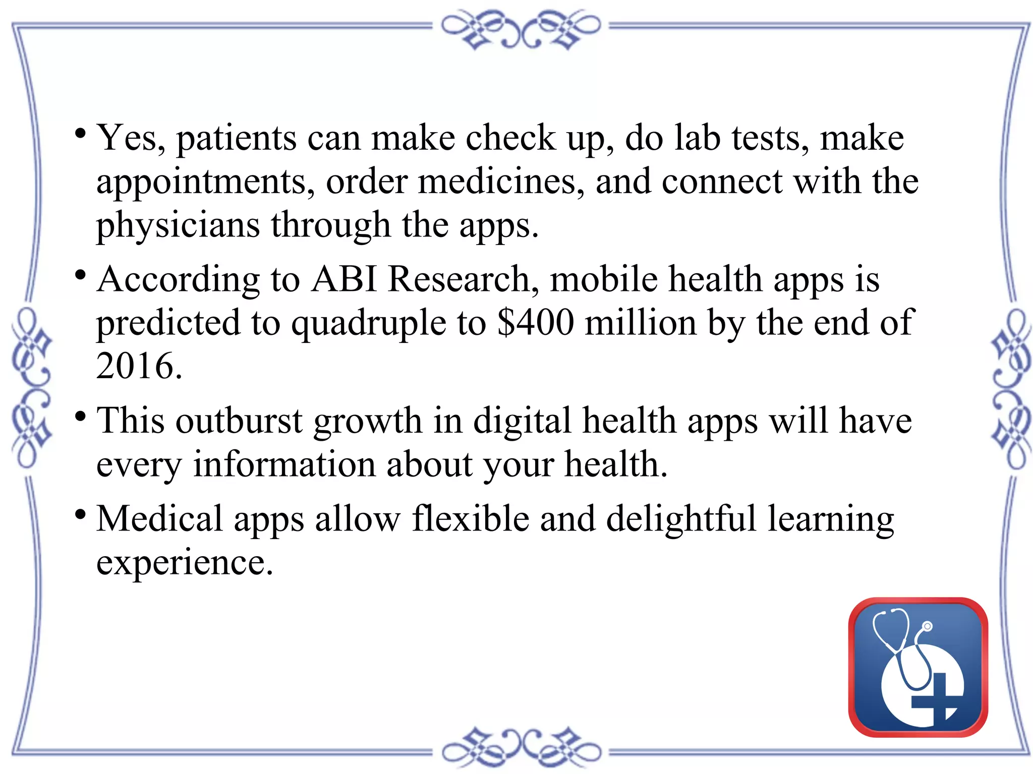 
Yes, patients can make check up, do lab tests, make
appointments, order medicines, and connect with the
physicians through the apps.

According to ABI Research, mobile health apps is
predicted to quadruple to $400 million by the end of
2016.

This outburst growth in digital health apps will have
every information about your health.

Medical apps allow flexible and delightful learning
experience.
 