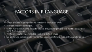 FACTORS IN R LANGUAGE
 Factors are used to categorize data and store it on multiple levels.
 They can be stored as integers.
 Factors may look similar to character vectors they are integers and care must be taken while
using them as strings.
 The factor accepts only a restricted number of distinct values.
 Eg:-a data field such as gender may contain values from female, male, or transgender so on.
 