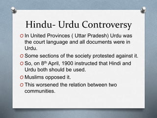 Hindu- Urdu Controversy
O In United Provinces ( Uttar Pradesh) Urdu was
the court language and all documents were in
Urdu.
O Some sections of the society protested against it.
O So, on 8th April, 1900 instructed that Hindi and
Urdu both should be used.
O Muslims opposed it.
O This worsened the relation between two
communities.
 