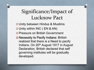 Significance/Impact of
Lucknow Pact
O Unity between Hindus & Muslims
O Unity within INC ( EN & AN)
O Pressure on British Government
O Necessity to Pacify Indians: British
realized that there is a Need to pacify
Indians. On 20th August 1917 in August
Declaration, British declared that self
governing institutes will be gradually
developed.
 