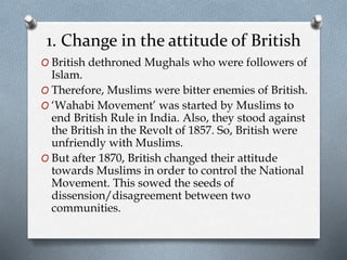 1. Change in the attitude of British
O British dethroned Mughals who were followers of
Islam.
O Therefore, Muslims were bitter enemies of British.
O ‘Wahabi Movement’ was started by Muslims to
end British Rule in India. Also, they stood against
the British in the Revolt of 1857. So, British were
unfriendly with Muslims.
O But after 1870, British changed their attitude
towards Muslims in order to control the National
Movement. This sowed the seeds of
dissension/disagreement between two
communities.
 