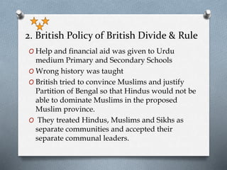 2. British Policy of British Divide & Rule
O Help and financial aid was given to Urdu
medium Primary and Secondary Schools
O Wrong history was taught
O British tried to convince Muslims and justify
Partition of Bengal so that Hindus would not be
able to dominate Muslims in the proposed
Muslim province.
O They treated Hindus, Muslims and Sikhs as
separate communities and accepted their
separate communal leaders.
 