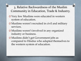 3. Relative Backwardness of the Muslim
Community in Education, Trade & Industry.
O Very few Muslims were educated in western
system of education.
O Muslims weren’t recruited in civil and military
services.
O Muslims weren’t involved in any organized
industry or business.
O Muslims didn’t get Government jobs as
compared to Hindus who adapted themselves to
the western system of education.
 