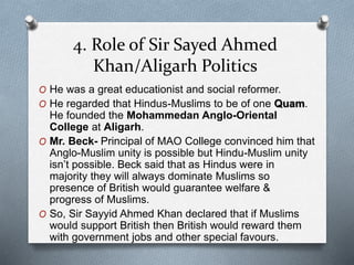 4. Role of Sir Sayed Ahmed
Khan/Aligarh Politics
O He was a great educationist and social reformer.
O He regarded that Hindus-Muslims to be of one Quam.
He founded the Mohammedan Anglo-Oriental
College at Aligarh.
O Mr. Beck- Principal of MAO College convinced him that
Anglo-Muslim unity is possible but Hindu-Muslim unity
isn’t possible. Beck said that as Hindus were in
majority they will always dominate Muslims so
presence of British would guarantee welfare &
progress of Muslims.
O So, Sir Sayyid Ahmed Khan declared that if Muslims
would support British then British would reward them
with government jobs and other special favours.
 