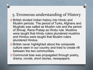 5. Erroneous understanding of History
O British divided Indian history into Hindu and
Muslim periods. The period of Turks, Afghans and
Mughals was called as Muslim rule and the period
of Shivaji, Rana Pratap as Hindu rule. Muslims
were taught that Hindu rulers plundered muslims
and Hindus were taught that Muslim rulers
plundered Hindus.
O British never highlighted about the composite
culture seen in our country and tried to create rift
between the two communities.
O Communal bias was propagated through poetry,
drama, novels, short stories, newspapers.
 
