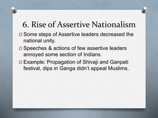 6. Rise of Assertive Nationalism
O Some steps of Assertive leaders decreased the
national unity.
O Speeches & actions of few assertive leaders
annoyed some section of Indians.
O Example: Propagation of Shivaji and Ganpati
festival, dips in Ganga didn’t appeal Muslims.
 