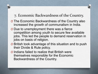 7. Economic Backwardness of the Country.
O The Economic Backwardness of the Country also
increased the growth of communalism in India.
O Due to unemployment there was a fierce
competition among youth to secure few available
jobs. This led the people to demand reservation in
jobs on basis of religion.
O British took advantage of this situation and to push
their Divide & Rule policy.
O Indians failed to realize that British were
themselves responsible for the Economic
Backwardness of the Country.
 