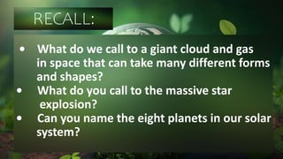 RECALL:
• What do we call to a giant cloud and gas
in space that can take many different forms
and shapes?
• What do you call to the massive star
explosion?
• Can you name the eight planets in our solar
system?
 