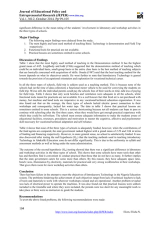 Journal of Educational Policy and
Entrepreneurial Research (JEPER) www.iiste.org
Vol.1, N0.2, October 2014. Pp 99-105
104
http://www.iiste.org/Journals/index.php/JEPER/index Elom, Elisha N.
significant difference in the mean rating of the students’ involvement in laboratory and workshop activities in
the three types of schools.
Major Findings
The following major findings were deduced from the study;
1. The most highly and least used method of teaching Basic Technology is demonstration and Field Trip
respectively.
2. Functional tools for practical are not available.
3. Practical lessons are sometimes omitted in some schools.
Discussion of Findings
Table 1 show that the most highly used method of teaching in the Demonstration method. It has the highest
grand mean of 4.05. Leighbody and kidd (1966) suggested that the demonstration method of teaching which
could be on individual basis, small-group basis or the entire class basis is the best method of teaching subjects
that are basically concerned with acquisition of skills. Osuala (1987) said that the best teaching method for the
lesson depends on what its objectives entails. He went further to state that Introductory Technology is geared
towards the provision of occupational orientation and exploration for vocational/technical career.
In all the three types of schools, field trip is seldom used as a teaching method. This is because none of the
schools had (at the time of data collection) a functional motor vehicle to be used for conveying the students on
field trip. Worse still, the individual parents could pay the schools fees of their wards on time, talk less of paying
for field trips. Table 2 shows that only work benches and ventilation were adequate in all the schools, while
functional tools meant for practicals are not available. It is a well known fact that fresh air is not purchased with
money, but machine and hand tools are imperative in any vocational/technical education organization. It was
also found out that on the average, the three types of schools lacked electric power connection to their
workshops and consequently, lacked hot water taps. The data in table 3 shows that practical lessons are
sometimes omitted in some schools. This is a serious shortcoming because not all students can hope to pass or
continue with schooling after the first three years, when they would have got enough practical experience with
which they could be self-reliant. The school must ensure adequate information to make the students aware of
educational facilities, resources, procedures and motivation to master the cognitive, affective and psychomotor
skill necessary for vocational/technical adaptation and self-reliance.
Table 4 shows that none of the three types of schools is adequately funded, however, when the contributions of
the fund agents are compared, the state government ranked highest with a grand mean of 2.29 and 3.04 in terms
of funding and financing respectively. However, in more general sense, no school is satisfactorily funded. It was
also discovered after testing the null hypothesis (Ho1) that the teaching methods used in teaching introductory
Technology in Abakaliki Education zone do not differ significantly. This is due to the uniformity in syllabi and
assessment methods as well as being under the same administration.
The outcome of the second hypothesis (Ho2) testing showed that there was a significant difference in laboratory
and workshop activities in the three types of school. This shows that some schools have more tools than other
has and therefore find it convenient to conduct practical than those that do not have as many. It further implies
that the state government caters for some more than others. By this reason, they have adequate space ratio,
bench vices, illumination by electricity, materials for practical and very strong workbenches in their workshops.
That gives them room for more workshop activities than others.
Conclusion
There has been failure in the attempt to meet the objectives of Introductory Technology in the Nigeria Education
system. The problems hindering the achievement of such objectives range from lack of technical teachers to lack
of tools and materials to work with wherever workshops existed and are operational. Another problem revealed
was lack of electrical power to operate the machines. It was also found out that practical lessons were seldom
included in the timetable and where they were included, the periods were too short for any meaningful work to
take place or there were no instructors to guide the students.
Recommendations
To avert the above listed problems, the following recommendations were made:
 