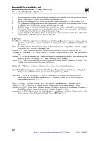 Journal of Educational Policy and
Entrepreneurial Research (JEPER) www.iiste.org
Vol.1, N0.2, October 2014. Pp 99-105
105
http://www.iiste.org/Journals/index.php/JEPER/index Elom, Elisha N.
1. The government of Ebonyi state should as a matter of urgency provide tools and materials to schools
for the enhancement of effective demonstration method of teaching.
2. The government of Ebonyi state should instruct each school to go on field trip, at least once a term.
3. All workshops should be made operational and equipment supplied, be uniform and a replica of those
in industries, since all schools are assessed with the same yard stick.
4. Emphasis should be placed on local craft in the particular area a school is located for easy procurement.
5. Government should encourage more interaction between the schools, local communities and industries
to afford students the chance to use things in their real settings.
6. Courses offered in the colleges should be made more practical-oriented so that those who cannot
continue on the academic ladder can stand on their own.
References
Awanddor, D. (1999). Training Retention and utilization of technology Education Teachers in Nigeria. A paper
presented at the second Annual conference of College of Education (Technical) Omoku, 17th
November.
Elom, E.N. (1998). Factors influencing the study of Auto-mechanics in Ebonyi State Technical Colleges.
Unpublished B.Sc. Project of VTE Dept. UNN.
Feguscon, G. A (1981). Statistical Analysis in Psychology and Education. New York: McGraw Hill Inc.
Leighbody C. A.and Kidd D. F. (1966). Methods of Teaching Vocational subjects. New York: McGraw Hill
Inc.
Nwobasi, P.A. (2010). Development and Factorial Validation of Introductory Technology Interest Inventory for
Seconday Schools. Unpublished Ph.D Thesis, TVE Dept. EBSU, Abakaliki
Nzelum, V.N. (1993). Problems and Constraints in Vocational/Technical Teacher Education. In Osuala ET al:
Nsukka: Nigerian Vocational Association Publication.
Okpala, C.E. (1982). Issues in Nigerian Education: Short Essays. Nnewi: Jubilee Enterprises.
Okolie, U. C. (2014). Management of Woodwork Workshops in Nigerian Tertiary Institutions: An Analytical
Study. Malaysian Online Journal of Educational Management. 2(1), 20-36.
Okolie, U. C., Elom, E. N. and Inyiagu, E. E. (2014). Factors Affecting Students’ Performance on Basic
Technology Junior Secondary School Certificate Examination. Journal of Educational policy and
Entrepreneurial Research. 1(1) 22-31.
Okorie, J.U. (2000). Developing Nigeria’s Work Force. Calabar: Macnky Environs Publishers, Nigeria.
Osuala. E.C. (1987). A Handbook of Vocation Teacher Education for Nigeria. Obosi: Pracific Printers.
Uwameiye, R. (1993). Some factors militating against the effective teaching of introductory technology in
Bendel State schools. International Journal of Education Research, 5. 16-22.
Uzoagulu, A. E. (1995). Development and Standardization of introductory Technology Achievement Test for
Junior Secondary Schools. Unpublished ph.D Thesis, VTE Dept. UNN.
 