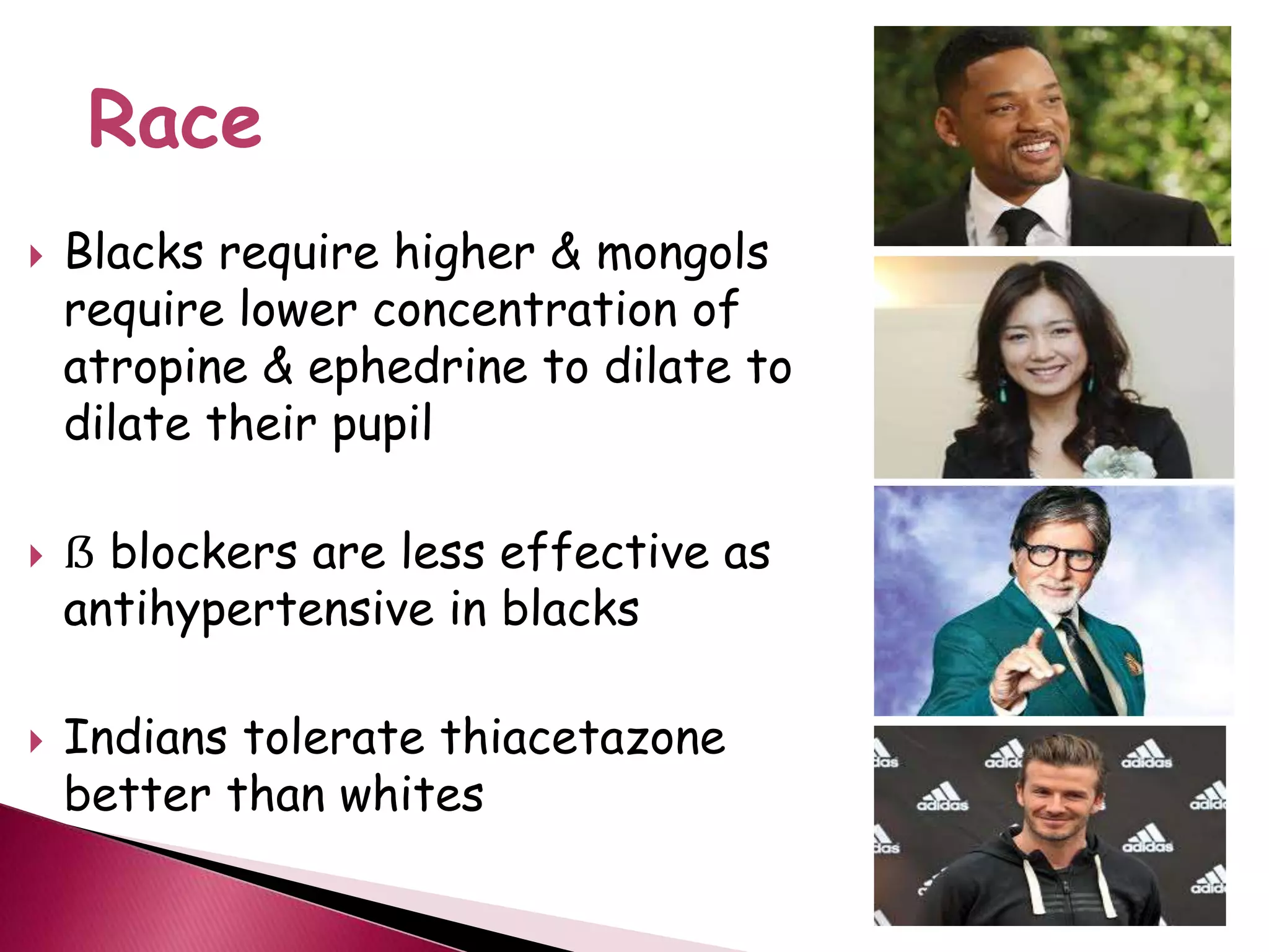  Blacks require higher & mongols
require lower concentration of
atropine & ephedrine to dilate to
dilate their pupil
 ẞ blockers are less effective as
antihypertensive in blacks
 Indians tolerate thiacetazone
better than whites
Race
 