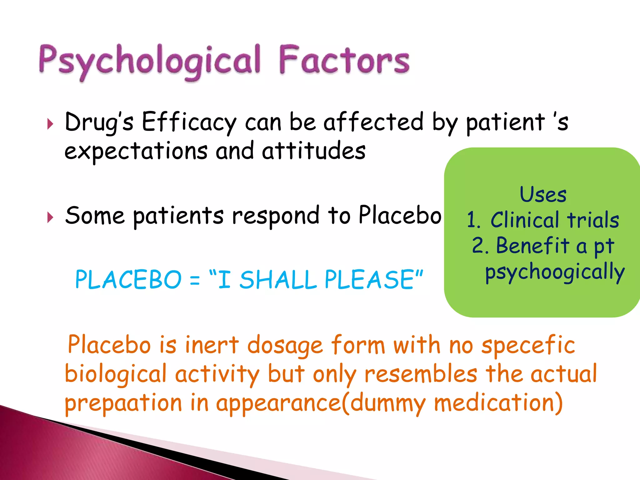  Drug’s Efficacy can be affected by patient ’s
expectations and attitudes
 Some patients respond to Placebo
PLACEBO = “I SHALL PLEASE”
Placebo is inert dosage form with no specefic
biological activity but only resembles the actual
prepaation in appearance(dummy medication)
Uses
1. Clinical trials
2. Benefit a pt
psychoogically
 
