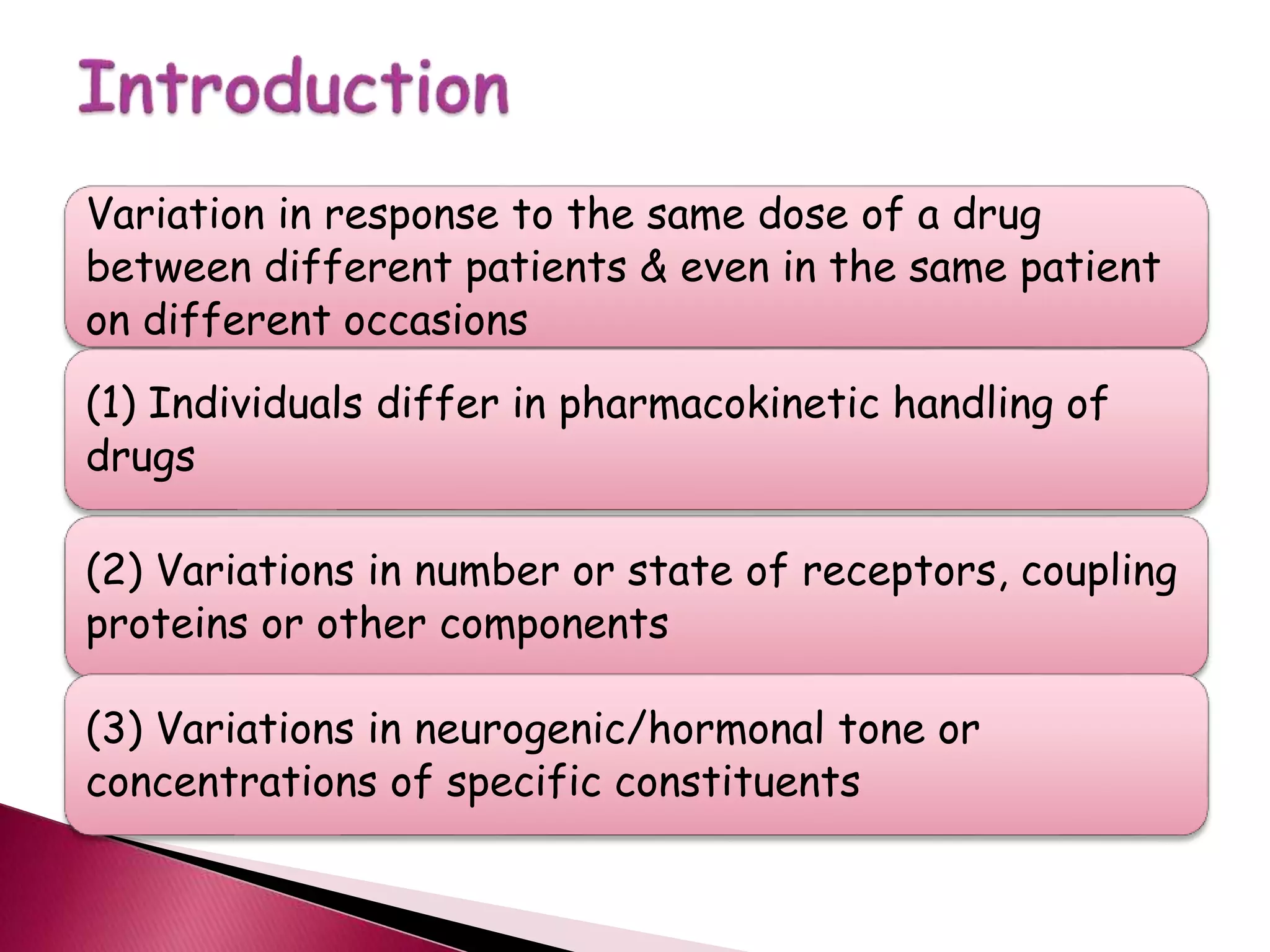 Variation in response to the same dose of a drug
between different patients & even in the same patient
on different occasions
(1) Individuals differ in pharmacokinetic handling of
drugs
(2) Variations in number or state of receptors, coupling
proteins or other components
(3) Variations in neurogenic/hormonal tone or
concentrations of specific constituents
 