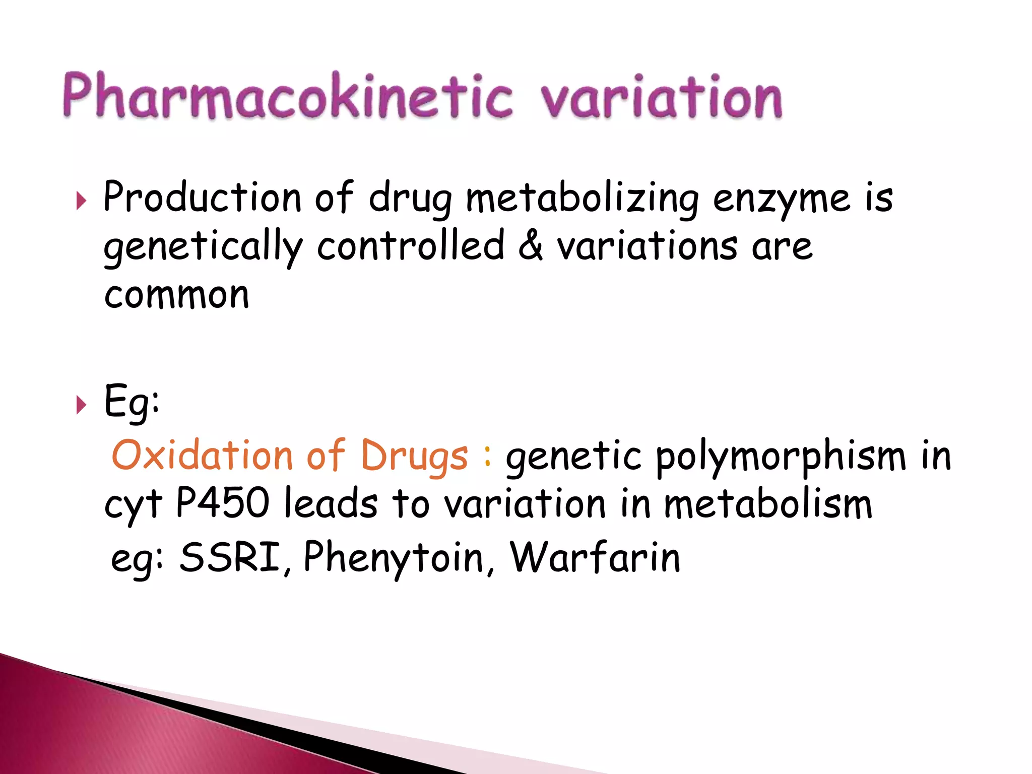  Production of drug metabolizing enzyme is
genetically controlled & variations are
common
 Eg:
Oxidation of Drugs : genetic polymorphism in
cyt P450 leads to variation in metabolism
eg: SSRI, Phenytoin, Warfarin
 