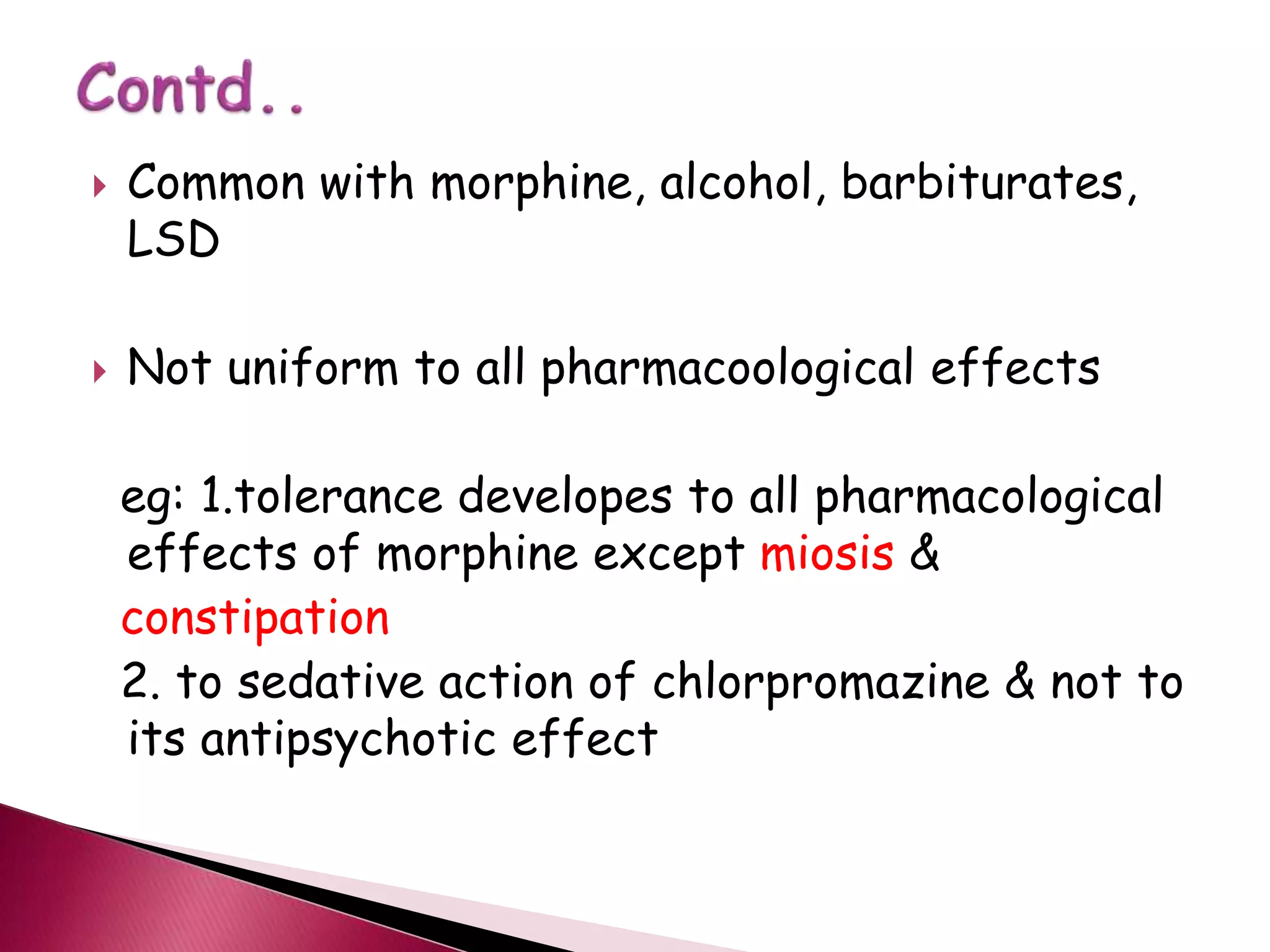  Common with morphine, alcohol, barbiturates,
LSD
 Not uniform to all pharmacoological effects
eg: 1.tolerance developes to all pharmacological
effects of morphine except miosis &
constipation
2. to sedative action of chlorpromazine & not to
its antipsychotic effect
 