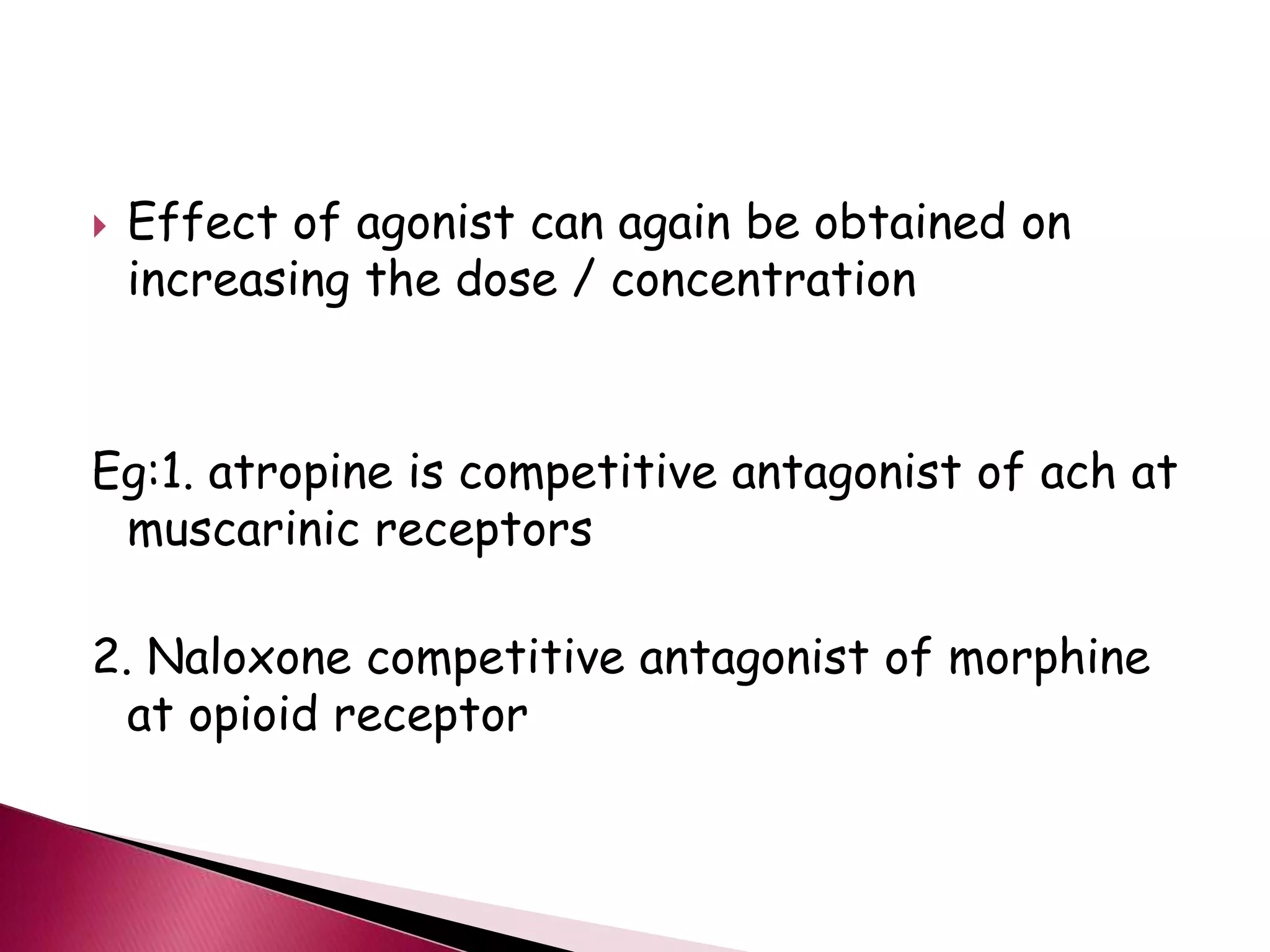  Effect of agonist can again be obtained on
increasing the dose / concentration
Eg:1. atropine is competitive antagonist of ach at
muscarinic receptors
2. Naloxone competitive antagonist of morphine
at opioid receptor
 