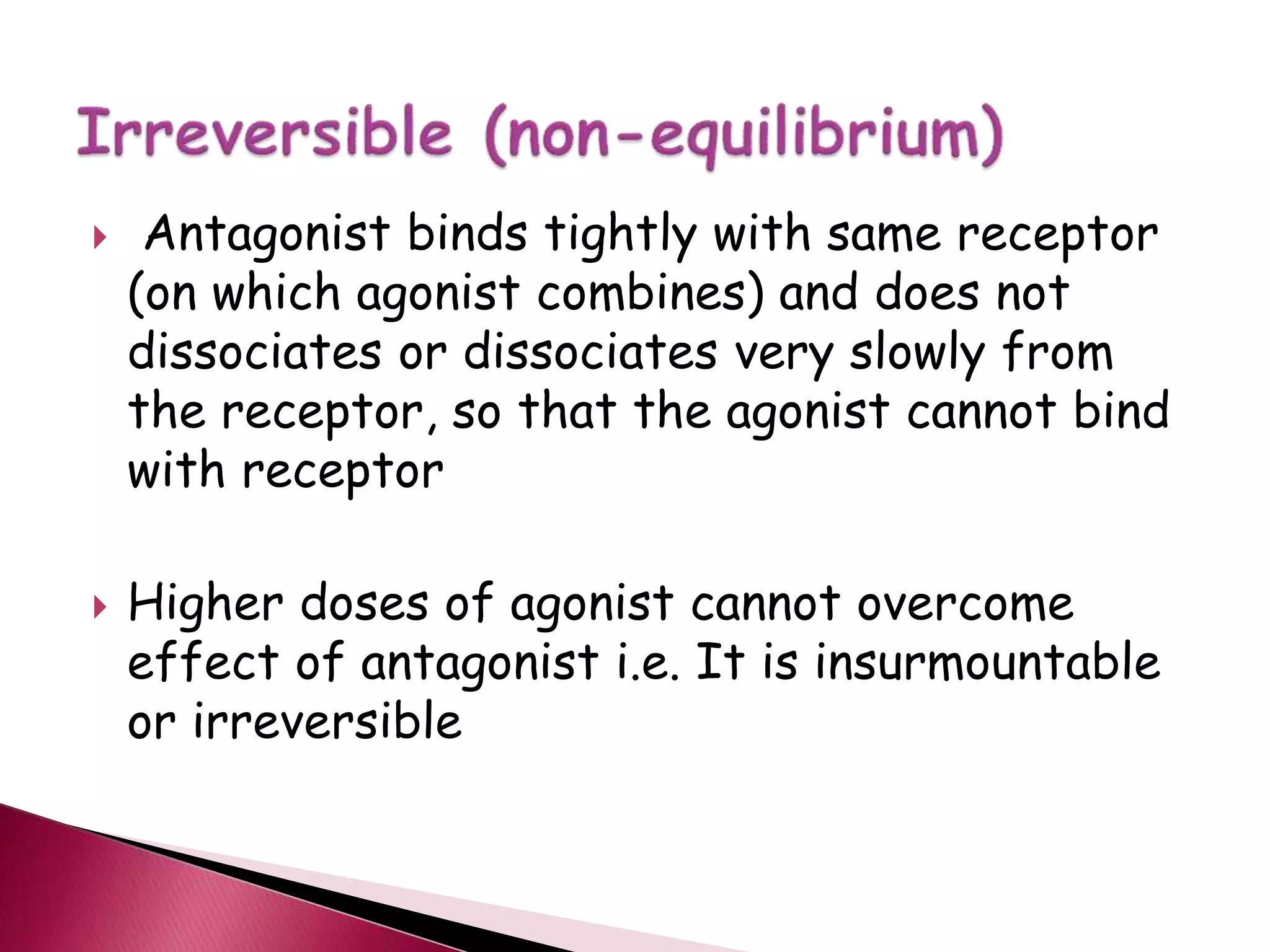  Antagonist binds tightly with same receptor
(on which agonist combines) and does not
dissociates or dissociates very slowly from
the receptor, so that the agonist cannot bind
with receptor
 Higher doses of agonist cannot overcome
effect of antagonist i.e. It is insurmountable
or irreversible
 