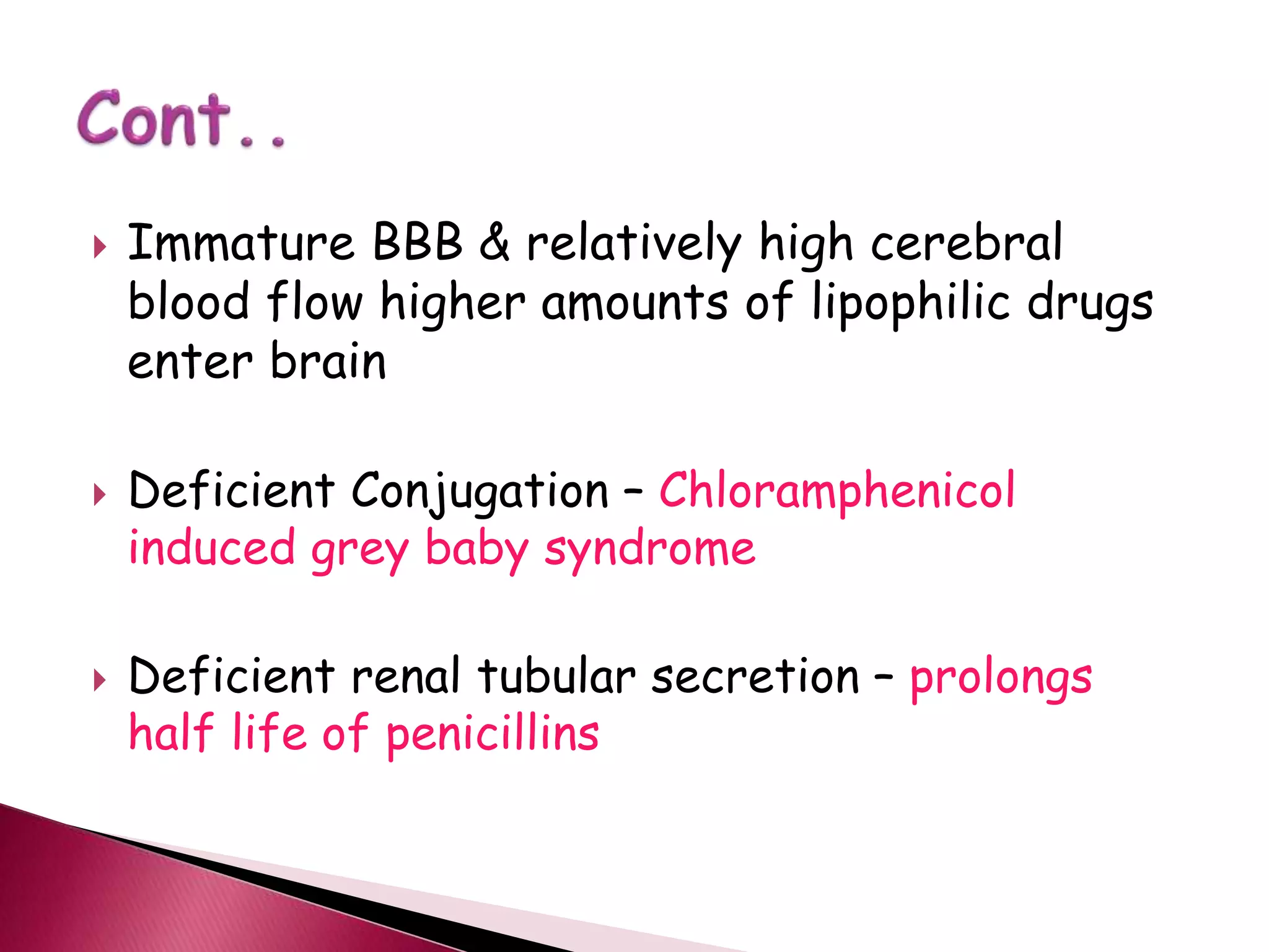  Immature BBB & relatively high cerebral
blood flow higher amounts of lipophilic drugs
enter brain
 Deficient Conjugation – Chloramphenicol
induced grey baby syndrome
 Deficient renal tubular secretion – prolongs
half life of penicillins
 