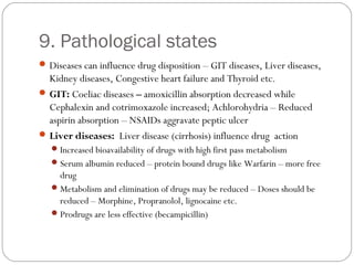 9. Pathological states
Diseases can influence drug disposition – GIT diseases, Liver diseases,
Kidney diseases, Congestive heart failure and Thyroid etc.
GIT: Coeliac diseases – amoxicillin absorption decreased while
Cephalexin and cotrimoxazole increased; Achlorohydria – Reduced
aspirin absorption – NSAIDs aggravate peptic ulcer
Liver diseases: Liver disease (cirrhosis) influence drug action
Increased bioavailability of drugs with high first pass metabolism
Serum albumin reduced – protein bound drugs like Warfarin – more free
drug
Metabolism and elimination of drugs may be reduced – Doses should be
reduced – Morphine, Propranolol, lignocaine etc.
Prodrugs are less effective (becampicillin)
 