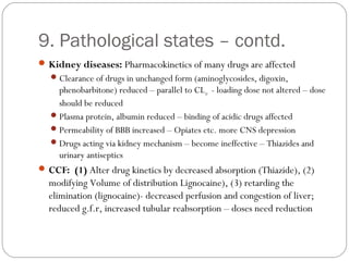 9. Pathological states – contd.
Kidney diseases: Pharmacokinetics of many drugs are affected
Clearance of drugs in unchanged form (aminoglycosides, digoxin,
phenobarbitone) reduced – parallel to CLcr - loading dose not altered – dose
should be reduced
Plasma protein, albumin reduced – binding of acidic drugs affected
Permeability of BBB increased – Opiates etc. more CNS depression
Drugs acting via kidney mechanism – become ineffective – Thiazides and
urinary antiseptics
CCF: (1) Alter drug kinetics by decreased absorption (Thiazide), (2)
modifying Volume of distribution Lignocaine), (3) retarding the
elimination (lignocaine)- decreased perfusion and congestion of liver;
reduced g.f.r, increased tubular reabsorption – doses need reduction
 