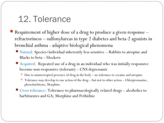 12. Tolerance
Requirement of higher dose of a drug to produce a given response –
refractoriness – sulfonylureas in type 2 diabetes and beta-2 agonists in
bronchial asthma - adaptive biological phenomena
Natural: Species/individual inherently less sensitive – Rabbits to atropine and
Blacks to beta – blockers
Acquired: Repeated use of a drug in an individual who was initially responsive
become non-responsive (tolerant) – CNS depressants
 Due to uninterrupted presence of drug in the body – no tolerance to cocaine and atropine
 Tolerance may develop to one action of the drug – but not to other action – Chlorpromazine,
phenobarbitone, Morphine
Cross tolerance: Tolerance to pharmacologically related drugs – alcoholics to
barbiturates and GA; Morphine and Pethidine
 