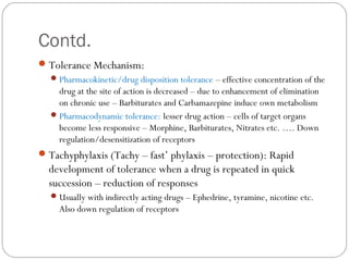 Contd.
Tolerance Mechanism:
Pharmacokinetic/drug disposition tolerance – effective concentration of the
drug at the site of action is decreased – due to enhancement of elimination
on chronic use – Barbiturates and Carbamazepine induce own metabolism
Pharmacodynamic tolerance: lesser drug action – cells of target organs
become less responsive – Morphine, Barbiturates, Nitrates etc. …. Down
regulation/desensitization of receptors
Tachyphylaxis (Tachy – fast’ phylaxis – protection): Rapid
development of tolerance when a drug is repeated in quick
succession – reduction of responses
Usually with indirectly acting drugs – Ephedrine, tyramine, nicotine etc.
Also down regulation of receptors
 